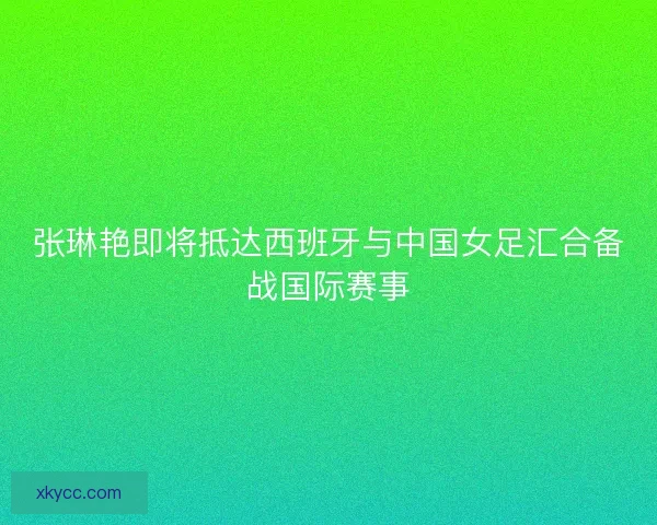 张琳艳即将抵达西班牙与中国女足汇合备战国际赛事