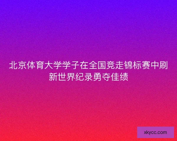 北京体育大学学子在全国竞走锦标赛中刷新世界纪录勇夺佳绩