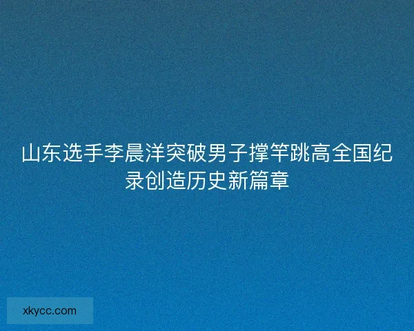 山东选手李晨洋突破男子撑竿跳高全国纪录创造历史新篇章